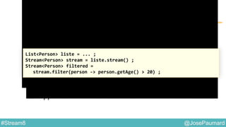 @JosePaumard#Stream8
Interface Predicate : remarque
Question 2 :
que se passe-t-il lors de l’exécution de ce code ?
Réponse : rien !
Cet appel est une déclaration : aucun traitement n’est fait !
List<Person> liste = ... ;
Stream<Person> stream = liste.stream() ;
Stream<Person> filtered =
stream.filter(person -> person.getAge() > 20) ;
 