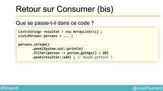 @JosePaumard#Stream8
Retour sur Consumer (bis)
Que se passe-t-il dans ce code ?
List<String> resultat = new ArrayList<>() ;
List<Person> persons = ... ;
persons.stream()
.peek(System.out::println)
.filter(person -> person.getAge() > 20)
.peek(resultat::add) ; // Baaad pattern !
 