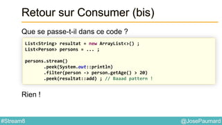 @JosePaumard#Stream8
Retour sur Consumer (bis)
Que se passe-t-il dans ce code ?
Rien !
List<String> resultat = new ArrayList<>() ;
List<Person> persons = ... ;
persons.stream()
.peek(System.out::println)
.filter(person -> person.getAge() > 20)
.peek(resultat::add) ; // Baaad pattern !
 