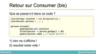 @JosePaumard#Stream8
Retour sur Consumer (bis)
Que se passe-t-il dans ce code ?
1) rien ne s’affiche !
2) resultat reste vide !
List<String> resultat = new ArrayList<>() ;
List<Person> persons = ... ;
persons.stream()
.peek(System.out::println)
.filter(person -> person.getAge() > 20)
.peek(resultat::add) ; // Baaad pattern !
 