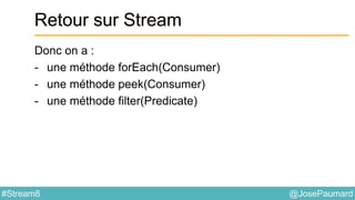 @JosePaumard#Stream8
Retour sur Stream
Donc on a :
- une méthode forEach(Consumer)
- une méthode peek(Consumer)
- une méthode filter(Predicate)
 