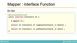 @JosePaumard#Stream8
Mapper : interface Function
En fait
@FunctionalInterface
public interface Function<T, R> {
R apply(T t) ;
default <V> Function<V, R> compose(Function<V, T> before) ;
default <V> Function<T, V> andThen(Function<R, V> after) ;
}
 