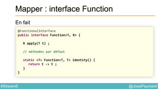 @JosePaumard#Stream8
Mapper : interface Function
En fait
@FunctionalInterface
public interface Function<T, R> {
R apply(T t) ;
// méthodes par défaut
static <T> Function<T, T> identity() {
return t -> t ;
}
}
 