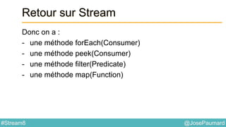 @JosePaumard#Stream8
Retour sur Stream
Donc on a :
- une méthode forEach(Consumer)
- une méthode peek(Consumer)
- une méthode filter(Predicate)
- une méthode map(Function)
 