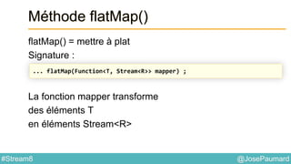 @JosePaumard#Stream8
Méthode flatMap()
flatMap() = mettre à plat
Signature :
La fonction mapper transforme
des éléments T
en éléments Stream<R>
... flatMap(Function<T, Stream<R>> mapper) ;
 