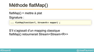 @JosePaumard#Stream8
Méthode flatMap()
flatMap() = mettre à plat
Signature :
S’il s’agissait d’un mapping classique
flatMap() retournerait Stream<Stream<R>>
... flatMap(Function<T, Stream<R>> mapper) ;
 