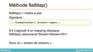@JosePaumard#Stream8
Méthode flatMap()
flatMap() = mettre à plat
Signature :
S’il s’agissait d’un mapping classique
flatMap() retournerait Stream<Stream<R>>
Donc un « stream de streams »
... flatMap(Function<T, Stream<R>> mapper) ;
 