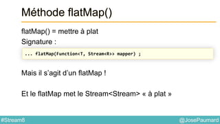 @JosePaumard#Stream8
Méthode flatMap()
flatMap() = mettre à plat
Signature :
Mais il s’agit d’un flatMap !
Et le flatMap met le Stream<Stream> « à plat »
... flatMap(Function<T, Stream<R>> mapper) ;
 