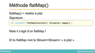 @JosePaumard#Stream8
Méthode flatMap()
flatMap() = mettre à plat
Signature :
Mais il s’agit d’un flatMap !
Et le flatMap met le Stream<Stream> « à plat »
<R> Stream<R> flatMap(Function<T, Stream<R>> mapper) ;
 
