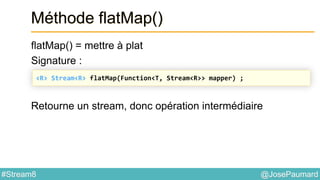 @JosePaumard#Stream8
Méthode flatMap()
flatMap() = mettre à plat
Signature :
Retourne un stream, donc opération intermédiaire
<R> Stream<R> flatMap(Function<T, Stream<R>> mapper) ;
 
