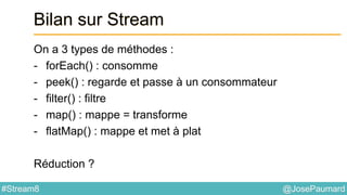 @JosePaumard#Stream8
Bilan sur Stream
On a 3 types de méthodes :
- forEach() : consomme
- peek() : regarde et passe à un consommateur
- filter() : filtre
- map() : mappe = transforme
- flatMap() : mappe et met à plat
Réduction ?
 