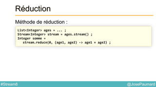 @JosePaumard#Stream8
Réduction
Méthode de réduction :
List<Integer> ages = ... ;
Stream<Integer> stream = ages.stream() ;
Integer somme =
stream.reduce(0, (age1, age2) -> age1 + age2) ;
 