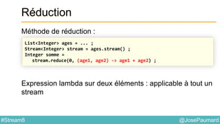 @JosePaumard#Stream8
Réduction
Méthode de réduction :
Expression lambda sur deux éléments : applicable à tout un
stream
List<Integer> ages = ... ;
Stream<Integer> stream = ages.stream() ;
Integer somme =
stream.reduce(0, (age1, age2) -> age1 + age2) ;
 