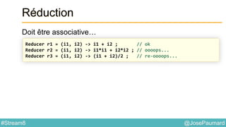 @JosePaumard#Stream8
Réduction
Doit être associative…
Reducer r1 = (i1, i2) -> i1 + i2 ; // ok
Reducer r2 = (i1, i2) -> i1*i1 + i2*i2 ; // oooops...
Reducer r3 = (i1, i2) -> (i1 + i2)/2 ; // re-oooops...
 