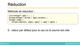 @JosePaumard#Stream8
Réduction
Méthode de réduction :
0 : valeur par défaut pour le cas où la source est vide
List<Integer> ages = ... ;
Stream<Integer> stream = ages.stream() ;
Integer somme =
stream.reduce(0, (age1, age2) -> age1 + age2) ;
 