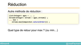 @JosePaumard#Stream8
Réduction
Autre méthode de réduction :
Quel type de retour pour max ? (ou min…)
List<Integer> ages = ... ;
Stream<Integer> stream = ages.stream() ;
... max =
stream.max(Comparator.naturalOrder()) ;
 