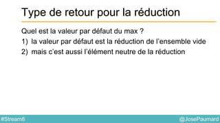 @JosePaumard#Stream8
Type de retour pour la réduction
Quel est la valeur par défaut du max ?
1) la valeur par défaut est la réduction de l’ensemble vide
2) mais c’est aussi l’élément neutre de la réduction
 