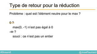 @JosePaumard#Stream8
Type de retour pour la réduction
Problème : quel est l’élément neutre pour le max ?
0 ?
max(0, -1) n’est pas égal à 0
-∞ ?
souci : ce n’est pas un entier
 