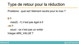 @JosePaumard#Stream8
Type de retour pour la réduction
Problème : quel est l’élément neutre pour le max ?
0 ?
max(0, -1) n’est pas égal à 0
-∞ ?
souci : ce n’est pas un entier
Integer.MIN_VALUE ?
 