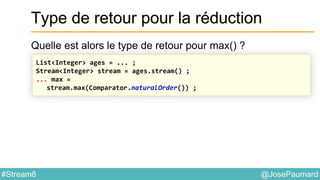 @JosePaumard#Stream8
Type de retour pour la réduction
Quelle est alors le type de retour pour max() ?
List<Integer> ages = ... ;
Stream<Integer> stream = ages.stream() ;
... max =
stream.max(Comparator.naturalOrder()) ;
 