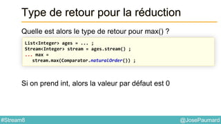 @JosePaumard#Stream8
Type de retour pour la réduction
Quelle est alors le type de retour pour max() ?
Si on prend int, alors la valeur par défaut est 0
List<Integer> ages = ... ;
Stream<Integer> stream = ages.stream() ;
... max =
stream.max(Comparator.naturalOrder()) ;
 