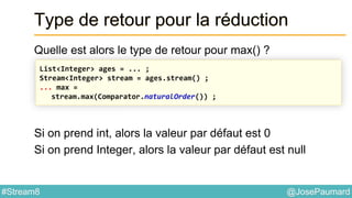 @JosePaumard#Stream8
Type de retour pour la réduction
Quelle est alors le type de retour pour max() ?
Si on prend int, alors la valeur par défaut est 0
Si on prend Integer, alors la valeur par défaut est null
List<Integer> ages = ... ;
Stream<Integer> stream = ages.stream() ;
... max =
stream.max(Comparator.naturalOrder()) ;
 