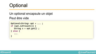 @JosePaumard#Stream8
Optional
Un optional encapsule un objet
Peut être vide
Optional<String> opt = ... ;
if (opt.isPresent()) {
String s = opt.get() ;
} else {
...
}
 