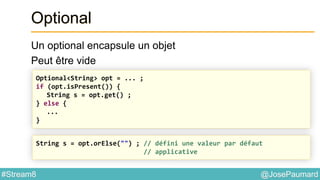 @JosePaumard#Stream8
Optional
Un optional encapsule un objet
Peut être vide
Optional<String> opt = ... ;
if (opt.isPresent()) {
String s = opt.get() ;
} else {
...
}
String s = opt.orElse("") ; // défini une valeur par défaut
// applicative
 