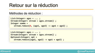 @JosePaumard#Stream8
Retour sur la réduction
Méthodes de réduction :
List<Integer> ages = ... ;
Stream<Integer> stream = ages.stream() ;
Integer somme =
stream.reduce(0, (age1, age2) -> age1 + age2) ;
List<Integer> ages = ... ;
Stream<Integer> stream = ages.stream() ;
Optional<Integer> opt =
stream.reduce((age1, age2) -> age1 + age2) ;
 