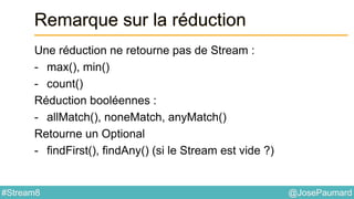 @JosePaumard#Stream8
Remarque sur la réduction
Une réduction ne retourne pas de Stream :
- max(), min()
- count()
Réduction booléennes :
- allMatch(), noneMatch, anyMatch()
Retourne un Optional
- findFirst(), findAny() (si le Stream est vide ?)
 