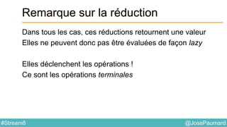 @JosePaumard#Stream8
Remarque sur la réduction
Dans tous les cas, ces réductions retournent une valeur
Elles ne peuvent donc pas être évaluées de façon lazy
Elles déclenchent les opérations !
Ce sont les opérations terminales
 