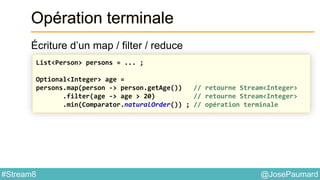 @JosePaumard#Stream8
Opération terminale
Écriture d’un map / filter / reduce
List<Person> persons = ... ;
Optional<Integer> age =
persons.map(person -> person.getAge()) // retourne Stream<Integer>
.filter(age -> age > 20) // retourne Stream<Integer>
.min(Comparator.naturalOrder()) ; // opération terminale
 