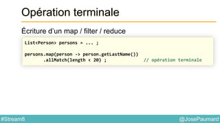 @JosePaumard#Stream8
Opération terminale
Écriture d’un map / filter / reduce
List<Person> persons = ... ;
persons.map(person -> person.getLastName())
.allMatch(length < 20) ; // opération terminale
 