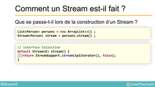 @JosePaumard#Stream8
Comment un Stream est-il fait ?
Que se passe-t-il lors de la construction d’un Stream ?
List<Person> persons = new ArrayList<>() ;
Stream<Person> stream = persons.stream() ;
// interface Collection
default Stream<E> stream() {
return StreamSupport.stream(spliterator(), false);
}
 
