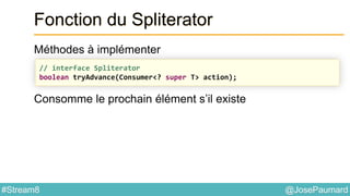@JosePaumard#Stream8
Fonction du Spliterator
Méthodes à implémenter
Consomme le prochain élément s’il existe
// interface Spliterator
boolean tryAdvance(Consumer<? super T> action);
 