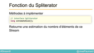@JosePaumard#Stream8
Fonction du Spliterator
Méthodes à implémenter
Retourne une estimation du nombre d’éléments de ce
Stream
// interface Spliterator
long estimateSize();
 