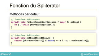 @JosePaumard#Stream8
Fonction du Spliterator
Méthodes par défaut
// interface Spliterator
default void forEachRemaining(Consumer<? super T> action) {
do { } while (tryAdvance(action));
}
// interface Spliterator
default long getExactSizeIfKnown() {
return (characteristics() & SIZED) == 0 ? -1L : estimateSize();
}
 