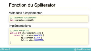 @JosePaumard#Stream8
Fonction du Spliterator
Méthodes à implémenter
Implémentations
// interface Spliterator
int characteristics();
// pour ArrayList
public int characteristics() {
return Spliterator.ORDERED |
Spliterator.SIZED |
Spliterator.SUBSIZED;
}
 