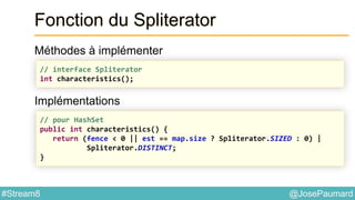 @JosePaumard#Stream8
Fonction du Spliterator
Méthodes à implémenter
Implémentations
// interface Spliterator
int characteristics();
// pour HashSet
public int characteristics() {
return (fence < 0 || est == map.size ? Spliterator.SIZED : 0) |
Spliterator.DISTINCT;
}
 