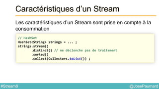 @JosePaumard#Stream8
Caractéristiques d’un Stream
Les caractéristiques d’un Stream sont prise en compte à la
consommation
// HashSet
HashSet<String> strings = ... ;
strings.stream()
.distinct() // ne déclenche pas de traitement
.sorted()
.collect(Collectors.toList()) ;
 