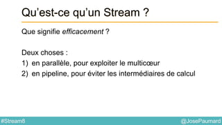 @JosePaumard#Stream8
Qu’est-ce qu’un Stream ?
Que signifie efficacement ?
Deux choses :
1) en parallèle, pour exploiter le multicœur
2) en pipeline, pour éviter les intermédiaires de calcul
 