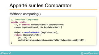 @JosePaumard#Stream8
Apparté sur les Comparator
Méthode comparing()
// interface Comparator
public static
<T, U extends Comparable<U>> Comparator<T>
comparing(Function<T, U> keyExtractor) {
Objects.requireNonNull(keyExtractor);
return (Comparator<T>)
(c1, c2) ->
keyExtractor.apply(c1).compareTo(keyExtractor.apply(c2));
}
 