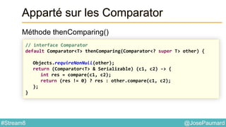 @JosePaumard#Stream8
Apparté sur les Comparator
Méthode thenComparing()
// interface Comparator
default Comparator<T> thenComparing(Comparator<? super T> other) {
Objects.requireNonNull(other);
return (Comparator<T> & Serializable) (c1, c2) -> {
int res = compare(c1, c2);
return (res != 0) ? res : other.compare(c1, c2);
};
}
 