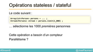 @JosePaumard#Stream8
Opérations stateless / stateful
Le code suivant :
… sélectionne les 1000 premières personnes
Cette opération a besoin d’un compteur
Parallélisme ?
ArrayList<Person> persons = ... ;
Stream<Persons> stream = persons.limit(1_000) ;
 