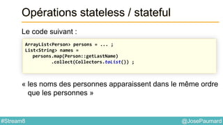 @JosePaumard#Stream8
Opérations stateless / stateful
Le code suivant :
« les noms des personnes apparaissent dans le même ordre
que les personnes »
ArrayList<Person> persons = ... ;
List<String> names =
persons.map(Person::getLastName)
.collect(Collectors.toList()) ;
 