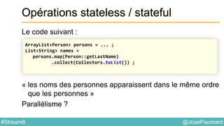 @JosePaumard#Stream8
Opérations stateless / stateful
Le code suivant :
« les noms des personnes apparaissent dans le même ordre
que les personnes »
Parallélisme ?
ArrayList<Person> persons = ... ;
List<String> names =
persons.map(Person::getLastName)
.collect(Collectors.toList()) ;
 