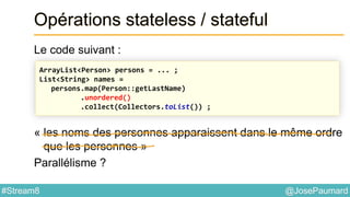 @JosePaumard#Stream8
Opérations stateless / stateful
Le code suivant :
« les noms des personnes apparaissent dans le même ordre
que les personnes »
Parallélisme ?
ArrayList<Person> persons = ... ;
List<String> names =
persons.map(Person::getLastName)
.unordered()
.collect(Collectors.toList()) ;
 