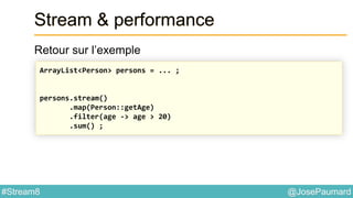 @JosePaumard#Stream8
Stream & performance
Retour sur l’exemple
ArrayList<Person> persons = ... ;
persons.stream()
.map(Person::getAge)
.filter(age -> age > 20)
.sum() ;
 