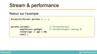 @JosePaumard#Stream8
Stream & performance
Retour sur l’exemple
ArrayList<Person> persons = ... ;
persons.stream() // Stream<Person>
.map(Person::getAge) // Stream<Integer> boxing 
.filter(age -> age > 20)
.sum() ;
 
