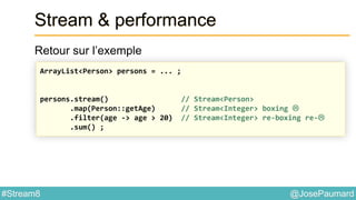 @JosePaumard#Stream8
Stream & performance
Retour sur l’exemple
ArrayList<Person> persons = ... ;
persons.stream() // Stream<Person>
.map(Person::getAge) // Stream<Integer> boxing 
.filter(age -> age > 20) // Stream<Integer> re-boxing re-
.sum() ;
 